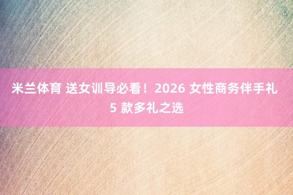 米兰体育 送女训导必看！2026 女性商务伴手礼 5 款多礼之选