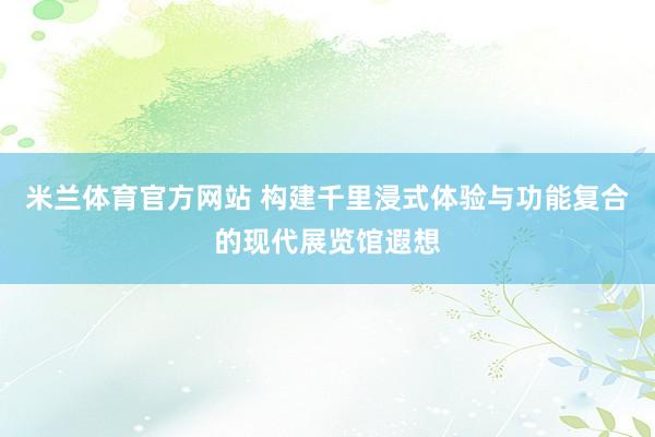 米兰体育官方网站 构建千里浸式体验与功能复合的现代展览馆遐想