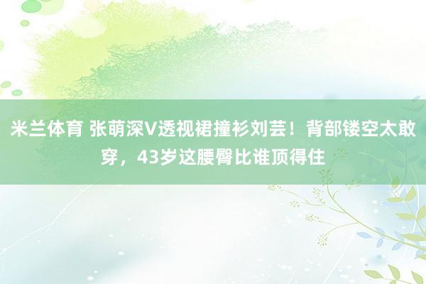 米兰体育 张萌深V透视裙撞衫刘芸！背部镂空太敢穿，43岁这腰臀比谁顶得住
