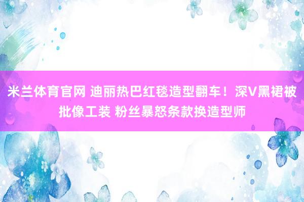 米兰体育官网 迪丽热巴红毯造型翻车！深V黑裙被批像工装 粉丝暴怒条款换造型师