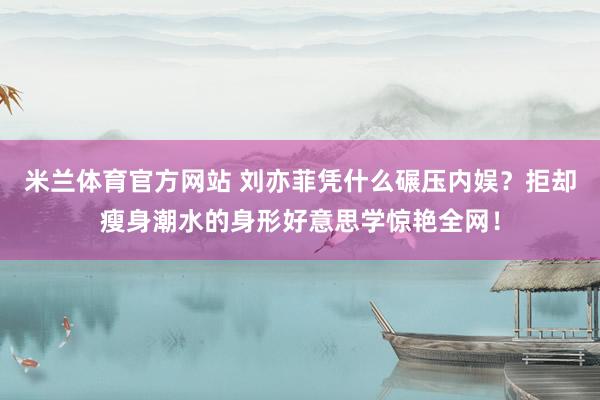 米兰体育官方网站 刘亦菲凭什么碾压内娱？拒却瘦身潮水的身形好意思学惊艳全网！