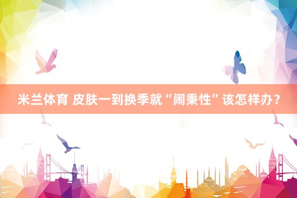 米兰体育 皮肤一到换季就“闹秉性”该怎样办？