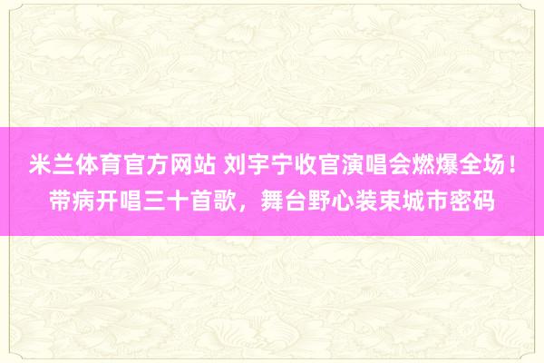 米兰体育官方网站 刘宇宁收官演唱会燃爆全场！带病开唱三十首歌，舞台野心装束城市密码