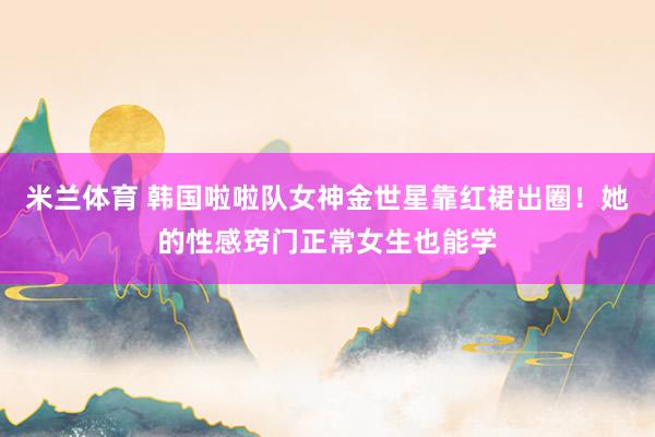 米兰体育 韩国啦啦队女神金世星靠红裙出圈！她的性感窍门正常女生也能学