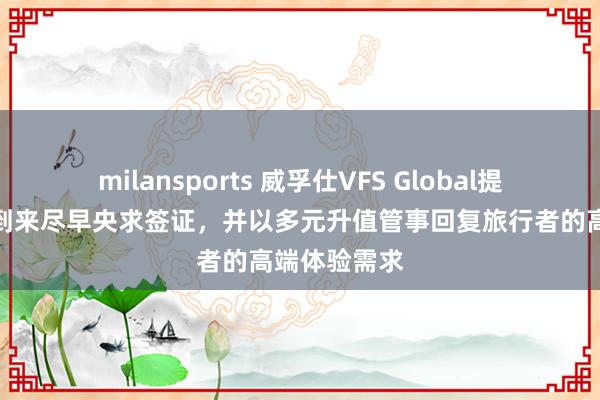 milansports 威孚仕VFS Global提醒出行旺季到来尽早央求签证，并以多元升值管事回复旅行者的高端体验需求