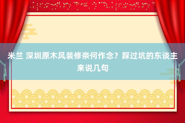 米兰 深圳原木风装修奈何作念？踩过坑的东谈主来说几句