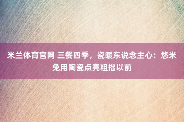 米兰体育官网 三餐四季，瓷暖东说念主心：悠米兔用陶瓷点亮粗拙以前