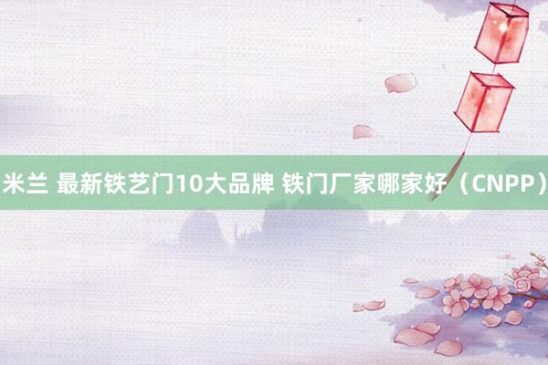 米兰 最新铁艺门10大品牌 铁门厂家哪家好（CNPP）