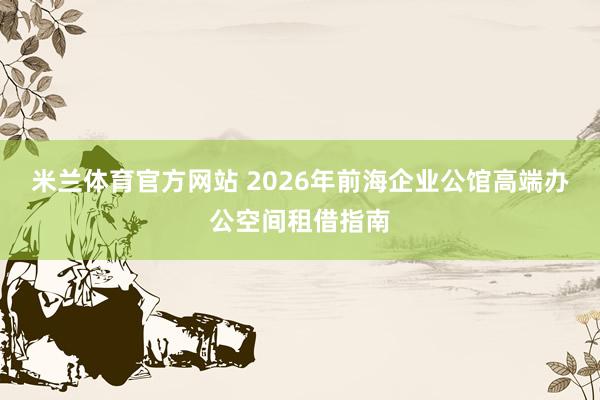 米兰体育官方网站 2026年前海企业公馆高端办公空间租借指南