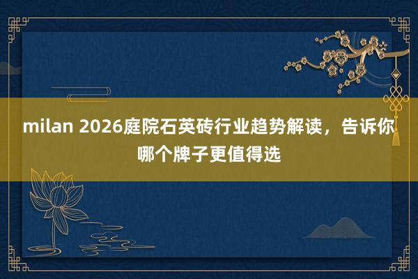 milan 2026庭院石英砖行业趋势解读，告诉你哪个牌子更值得选