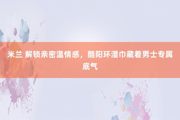 米兰 解锁亲密温情感，酷阳环湿巾藏着男士专属底气