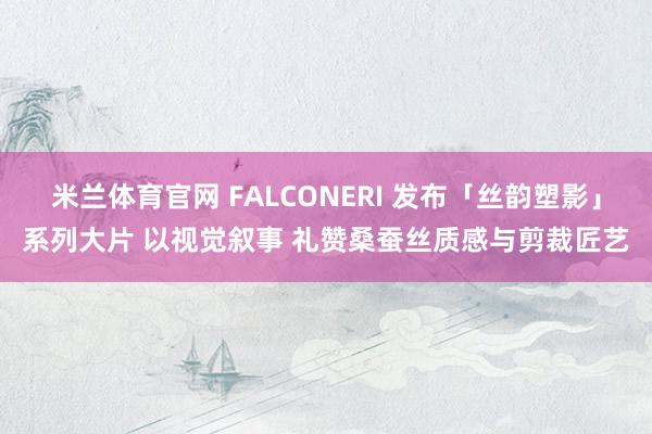 米兰体育官网 FALCONERI 发布「丝韵塑影」系列大片 以视觉叙事 礼赞桑蚕丝质感与剪裁匠艺