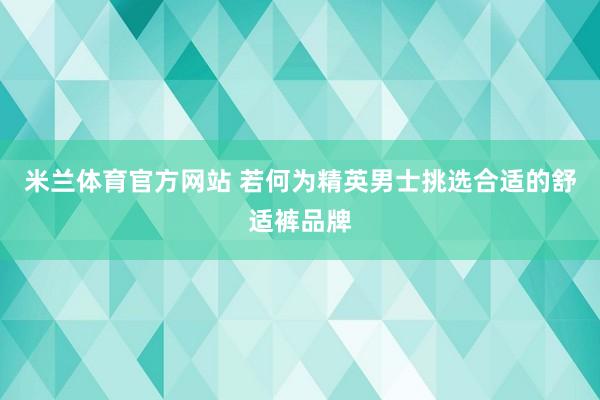 米兰体育官方网站 若何为精英男士挑选合适的舒适裤品牌
