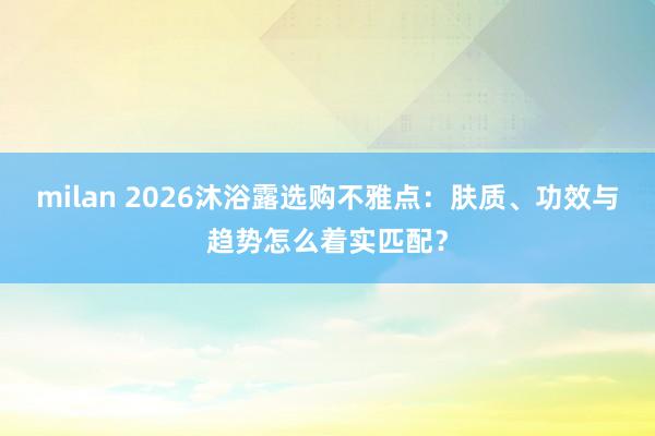 milan 2026沐浴露选购不雅点：肤质、功效与趋势怎么着实匹配？