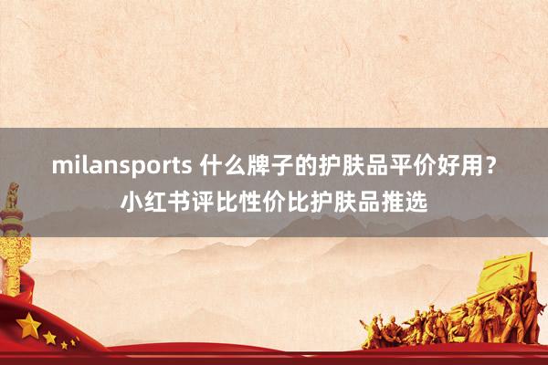 milansports 什么牌子的护肤品平价好用？小红书评比性价比护肤品推选