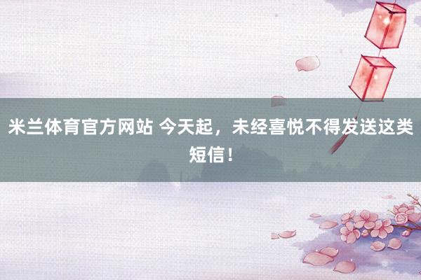 米兰体育官方网站 今天起，未经喜悦不得发送这类短信！