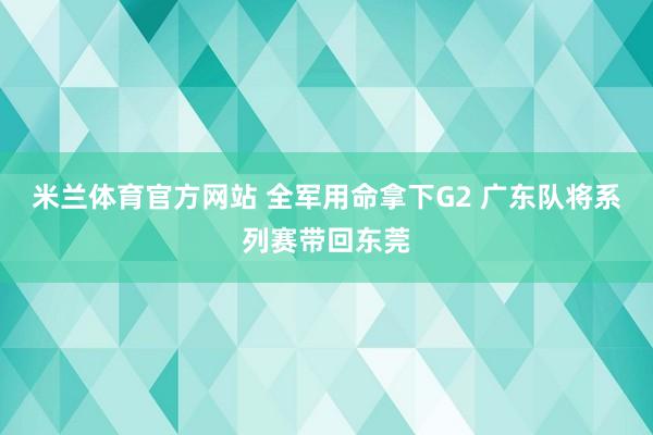 米兰体育官方网站 全军用命拿下G2 广东队将系列赛带回东莞