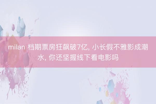 milan 档期票房狂飙破7亿， 小长假不雅影成潮水， 你还坚握线下看电影吗