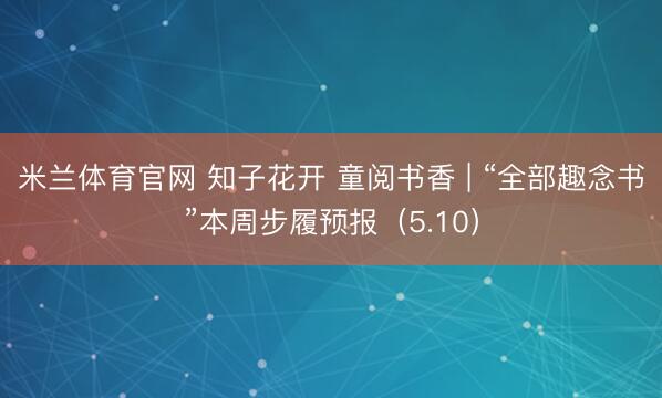 米兰体育官网 知子花开 童阅书香 | “全部趣念书”本周步履预报（5.10）