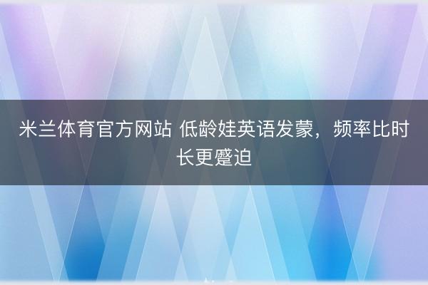 米兰体育官方网站 低龄娃英语发蒙，频率比时长更蹙迫