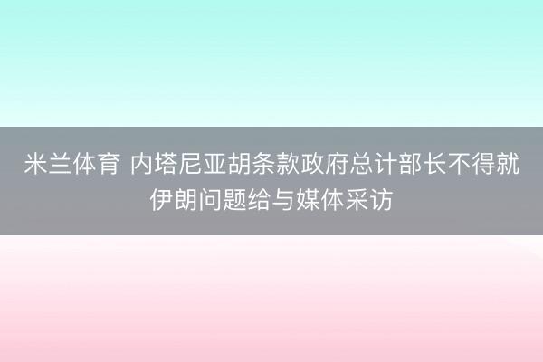 米兰体育 内塔尼亚胡条款政府总计部长不得就伊朗问题给与媒体采访