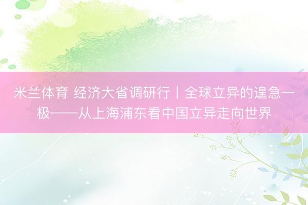米兰体育 经济大省调研行丨全球立异的遑急一极——从上海浦东看中国立异走向世界