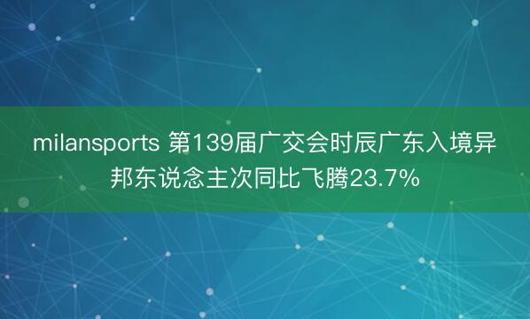 milansports 第139届广交会时辰广东入境异邦东说念主次同比飞腾23.7%