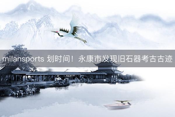 milansports 划时间！永康市发现旧石器考古古迹