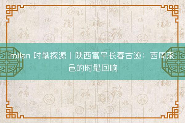 milan 时髦探源丨陕西富平长春古迹：西周采邑的时髦回响