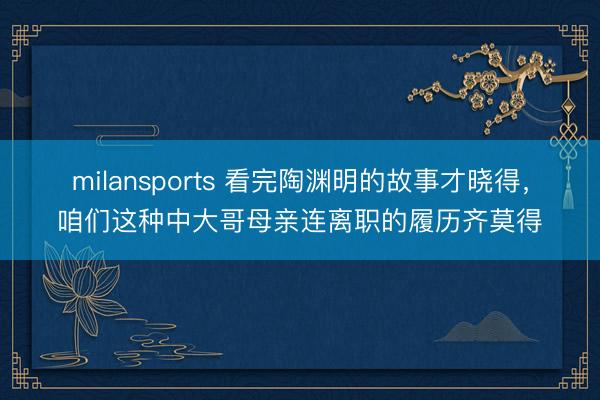 milansports 看完陶渊明的故事才晓得，咱们这种中大哥母亲连离职的履历齐莫得